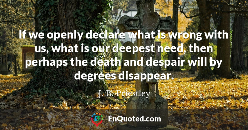 If we openly declare what is wrong with us, what is our deepest need, then perhaps the death and despair will by degrees disappear.