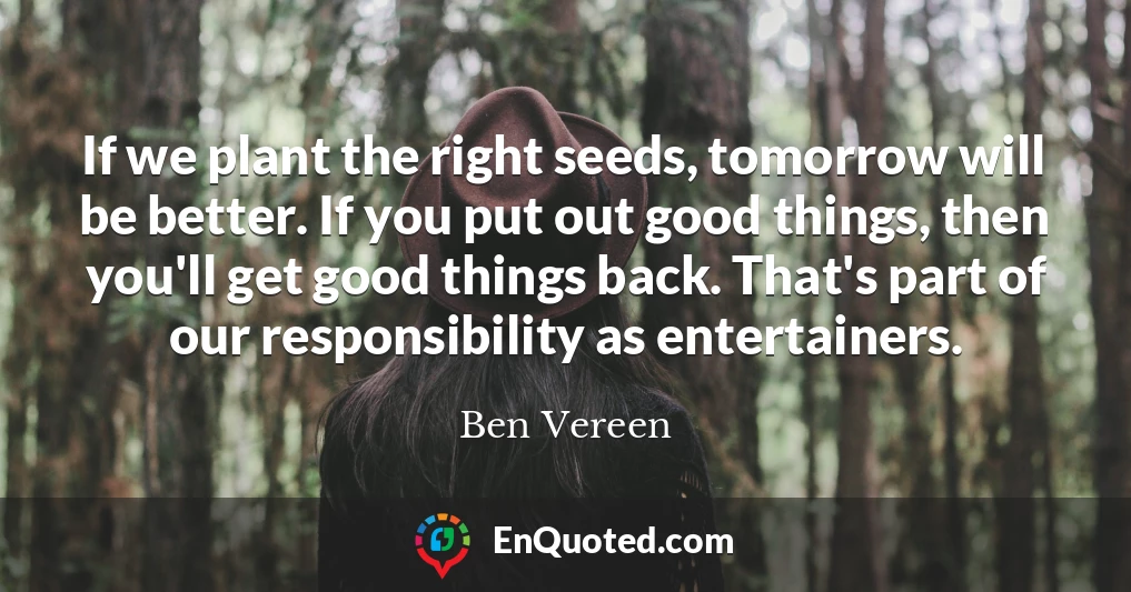If we plant the right seeds, tomorrow will be better. If you put out good things, then you'll get good things back. That's part of our responsibility as entertainers.