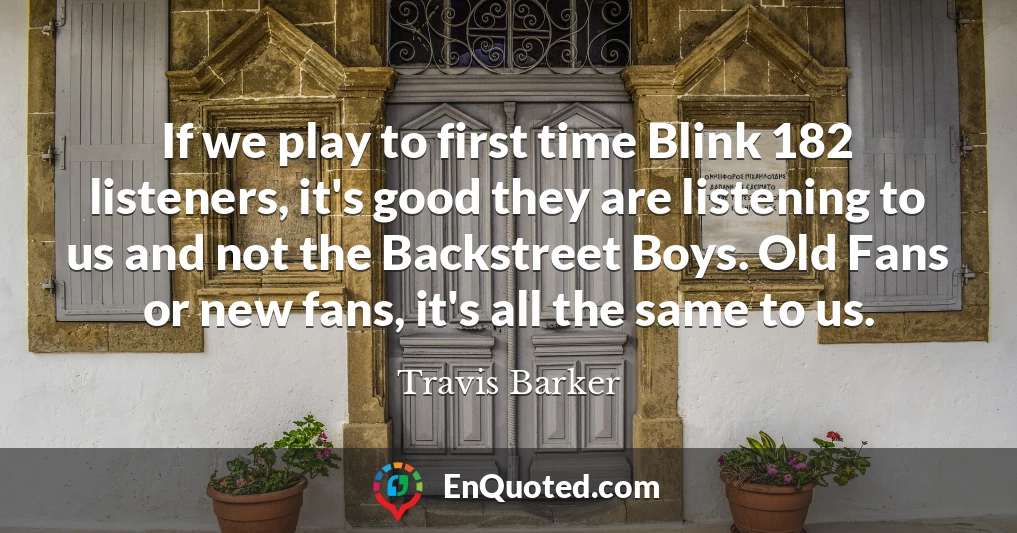 If we play to first time Blink 182 listeners, it's good they are listening to us and not the Backstreet Boys. Old Fans or new fans, it's all the same to us.