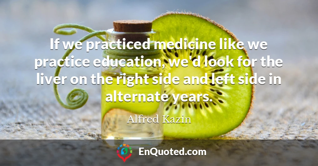 If we practiced medicine like we practice education, we'd look for the liver on the right side and left side in alternate years.