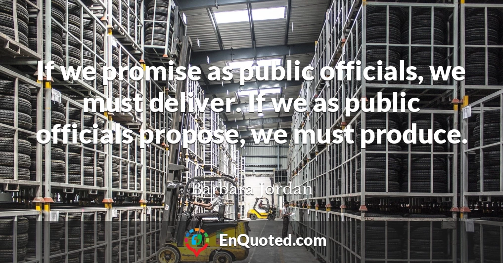 If we promise as public officials, we must deliver. If we as public officials propose, we must produce.