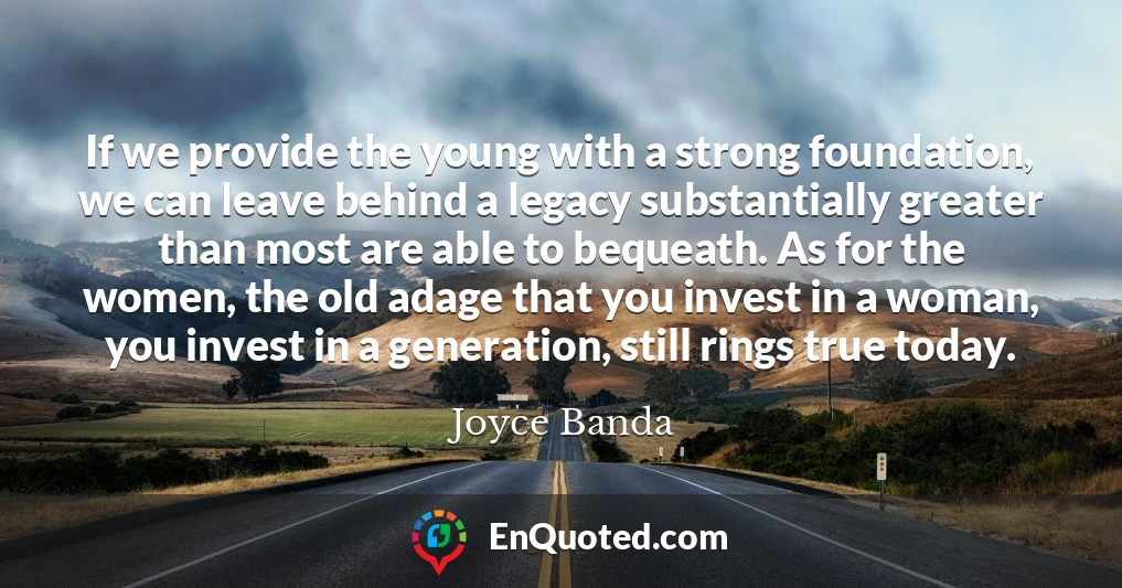 If we provide the young with a strong foundation, we can leave behind a legacy substantially greater than most are able to bequeath. As for the women, the old adage that you invest in a woman, you invest in a generation, still rings true today.