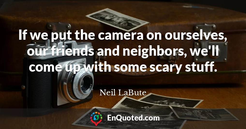 If we put the camera on ourselves, our friends and neighbors, we'll come up with some scary stuff.