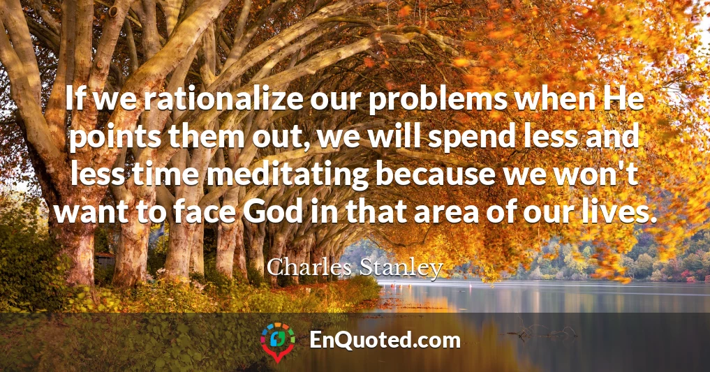 If we rationalize our problems when He points them out, we will spend less and less time meditating because we won't want to face God in that area of our lives.