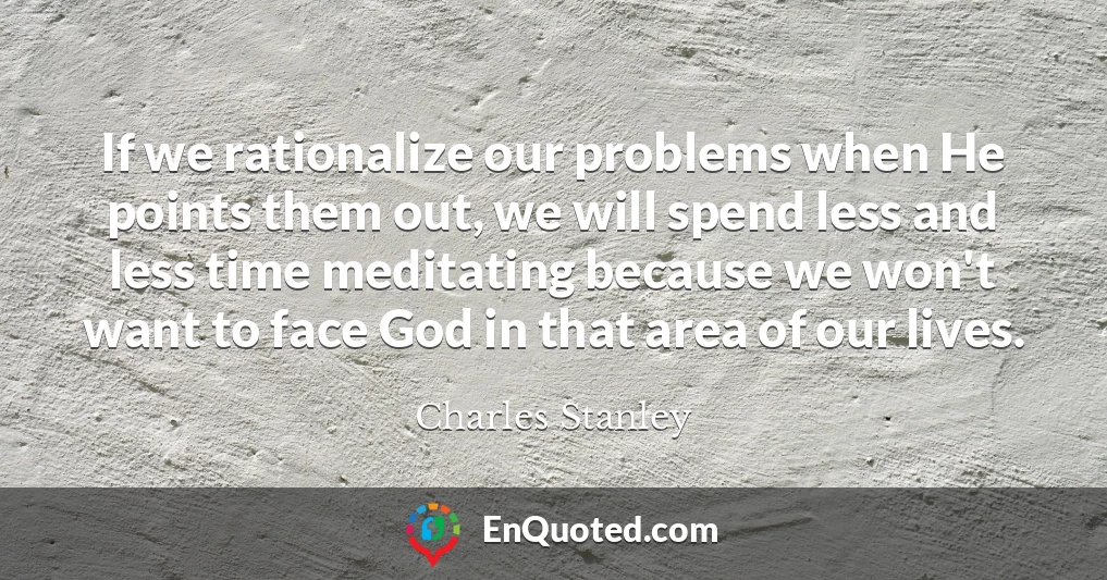 If we rationalize our problems when He points them out, we will spend less and less time meditating because we won't want to face God in that area of our lives.