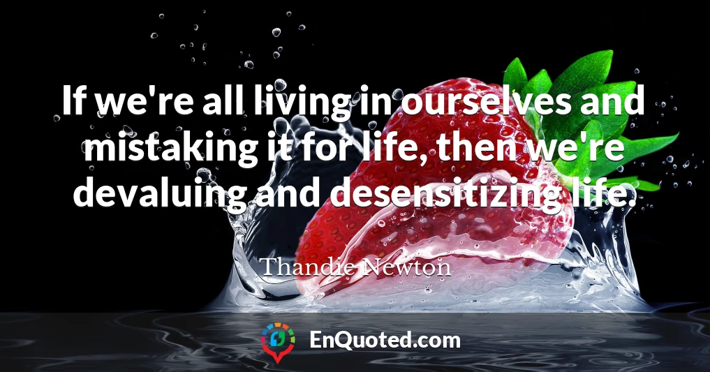 If we're all living in ourselves and mistaking it for life, then we're devaluing and desensitizing life.