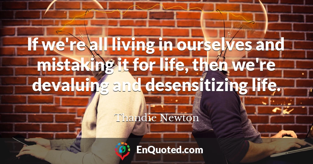 If we're all living in ourselves and mistaking it for life, then we're devaluing and desensitizing life.