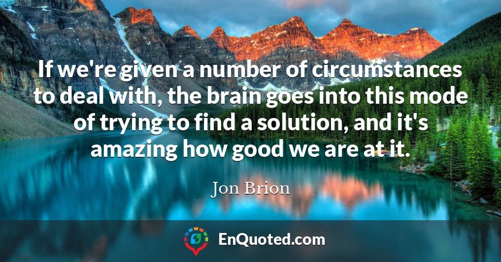 If we're given a number of circumstances to deal with, the brain goes into this mode of trying to find a solution, and it's amazing how good we are at it.
