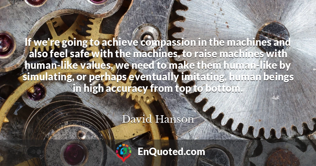 If we're going to achieve compassion in the machines and also feel safe with the machines, to raise machines with human-like values, we need to make them human-like by simulating, or perhaps eventually imitating, human beings in high accuracy from top to bottom.