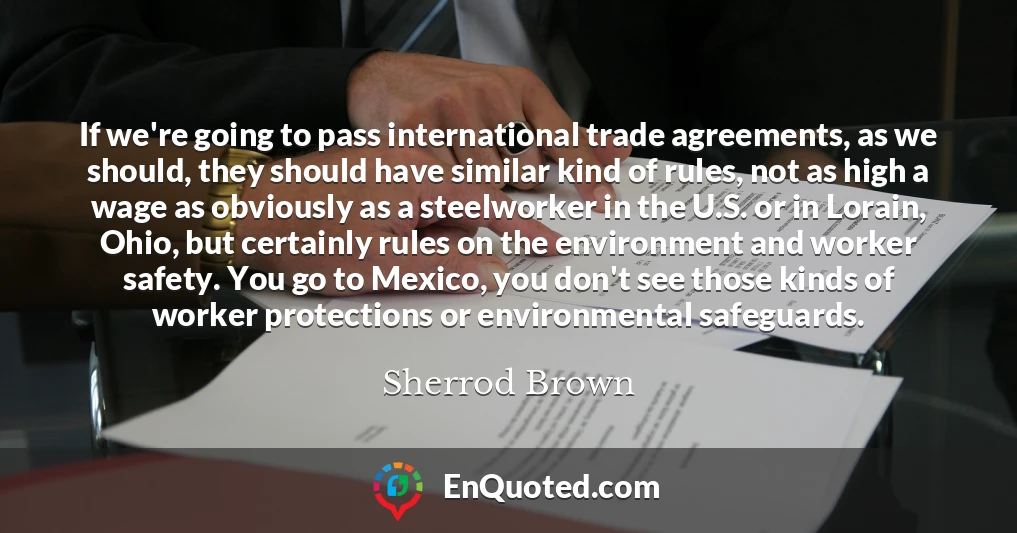 If we're going to pass international trade agreements, as we should, they should have similar kind of rules, not as high a wage as obviously as a steelworker in the U.S. or in Lorain, Ohio, but certainly rules on the environment and worker safety. You go to Mexico, you don't see those kinds of worker protections or environmental safeguards.