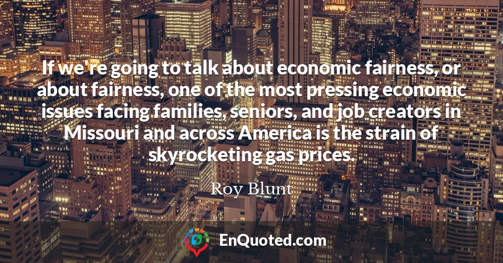If we're going to talk about economic fairness, or about fairness, one of the most pressing economic issues facing families, seniors, and job creators in Missouri and across America is the strain of skyrocketing gas prices.