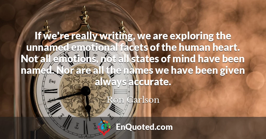 If we're really writing, we are exploring the unnamed emotional facets of the human heart. Not all emotions, not all states of mind have been named. Nor are all the names we have been given always accurate.