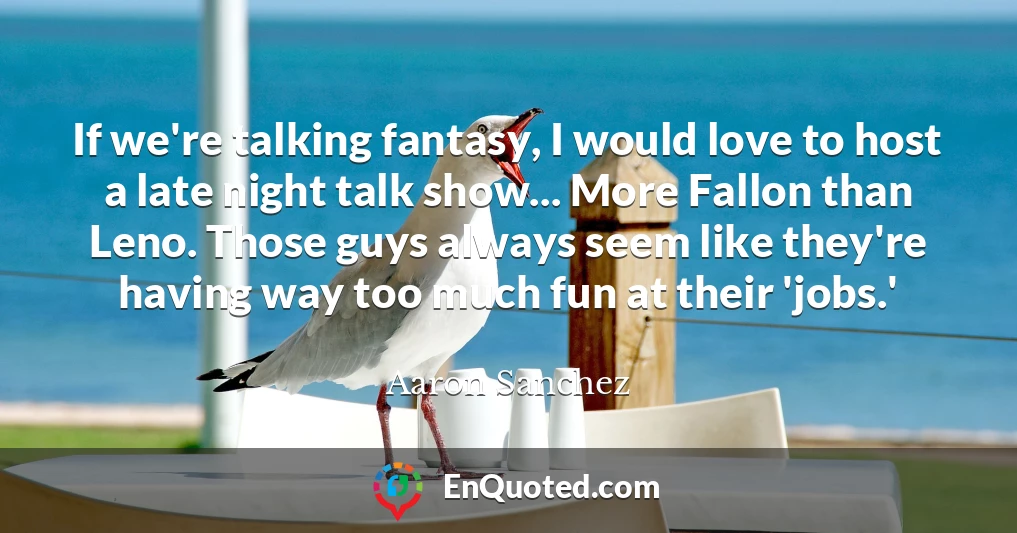 If we're talking fantasy, I would love to host a late night talk show... More Fallon than Leno. Those guys always seem like they're having way too much fun at their 'jobs.'