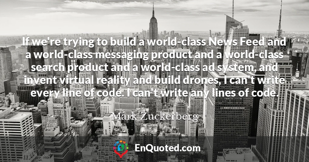 If we're trying to build a world-class News Feed and a world-class messaging product and a world-class search product and a world-class ad system, and invent virtual reality and build drones, I can't write every line of code. I can't write any lines of code.