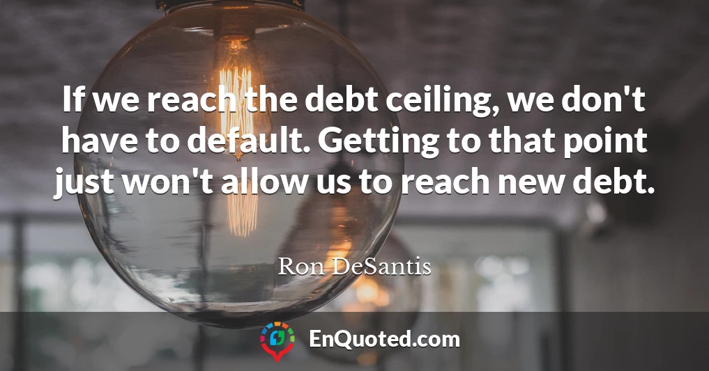 If we reach the debt ceiling, we don't have to default. Getting to that point just won't allow us to reach new debt.