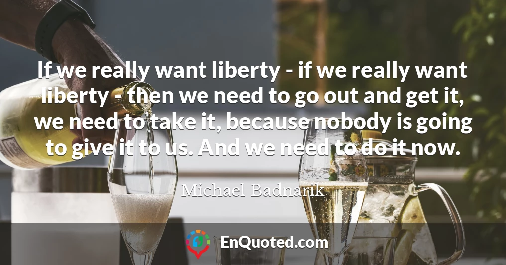 If we really want liberty - if we really want liberty - then we need to go out and get it, we need to take it, because nobody is going to give it to us. And we need to do it now.