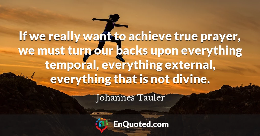 If we really want to achieve true prayer, we must turn our backs upon everything temporal, everything external, everything that is not divine.