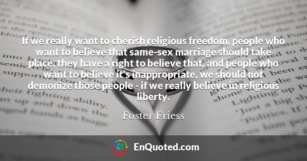 If we really want to cherish religious freedom, people who want to believe that same-sex marriage should take place, they have a right to believe that, and people who want to believe it's inappropriate, we should not demonize those people - if we really believe in religious liberty.
