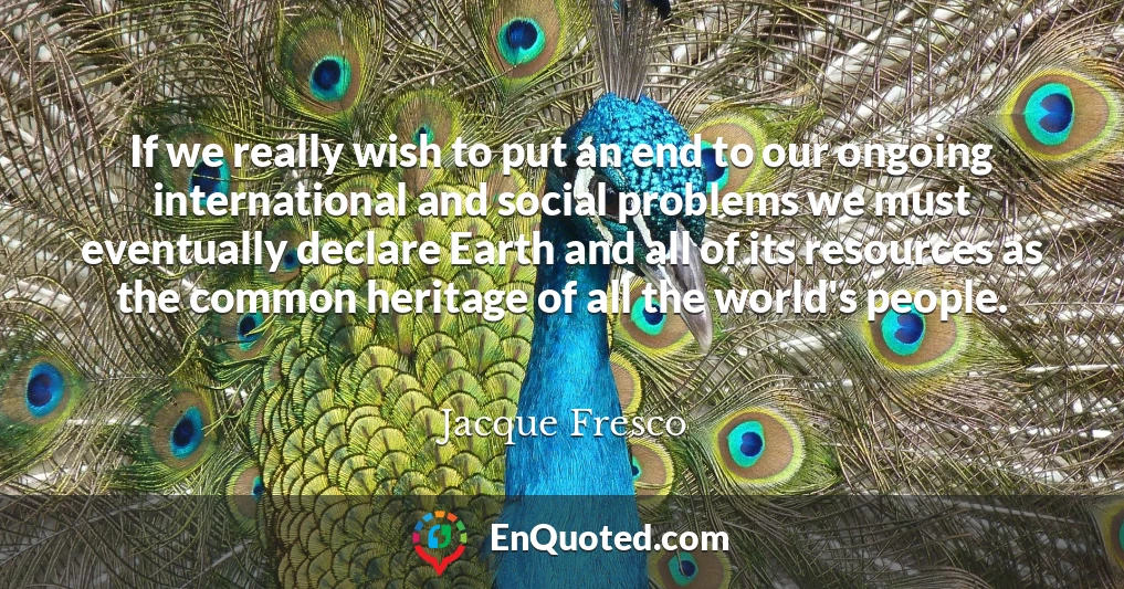 If we really wish to put an end to our ongoing international and social problems we must eventually declare Earth and all of its resources as the common heritage of all the world's people.