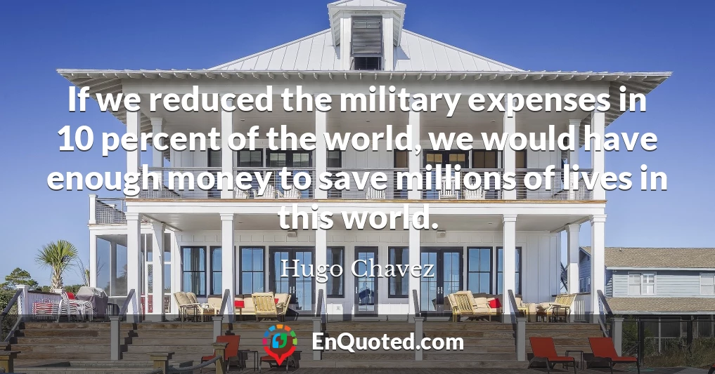 If we reduced the military expenses in 10 percent of the world, we would have enough money to save millions of lives in this world.