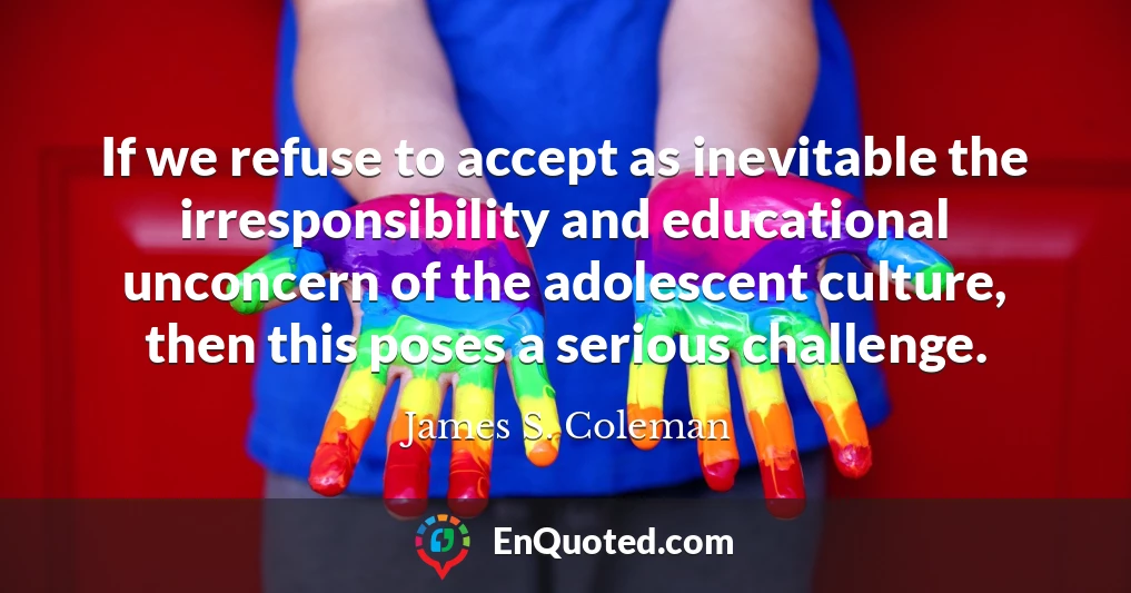 If we refuse to accept as inevitable the irresponsibility and educational unconcern of the adolescent culture, then this poses a serious challenge.