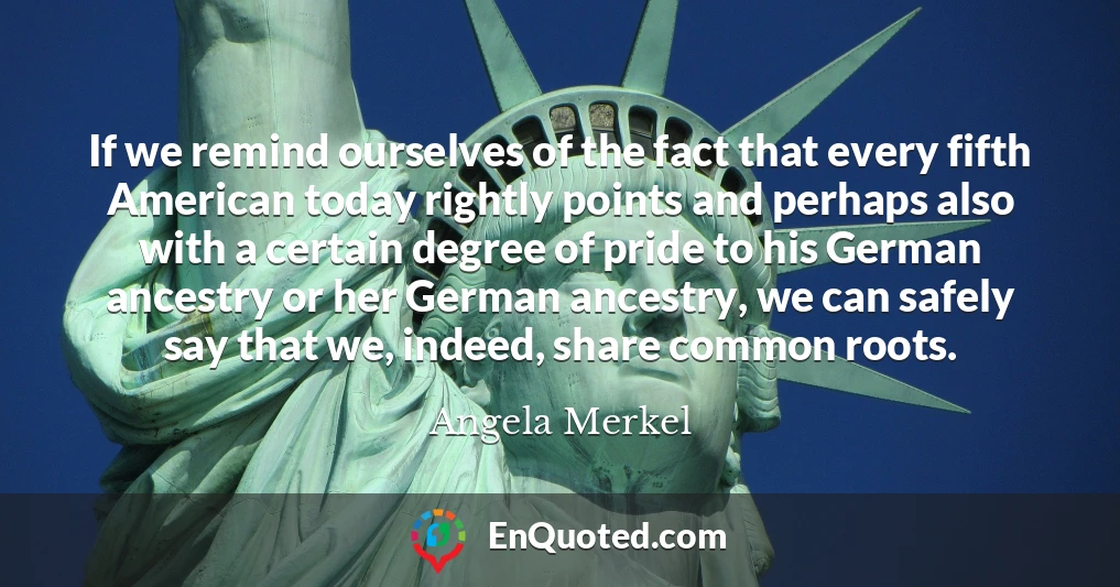 If we remind ourselves of the fact that every fifth American today rightly points and perhaps also with a certain degree of pride to his German ancestry or her German ancestry, we can safely say that we, indeed, share common roots.