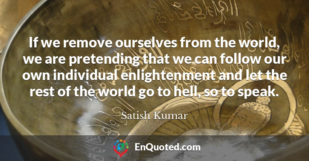If we remove ourselves from the world, we are pretending that we can follow our own individual enlightenment and let the rest of the world go to hell, so to speak.