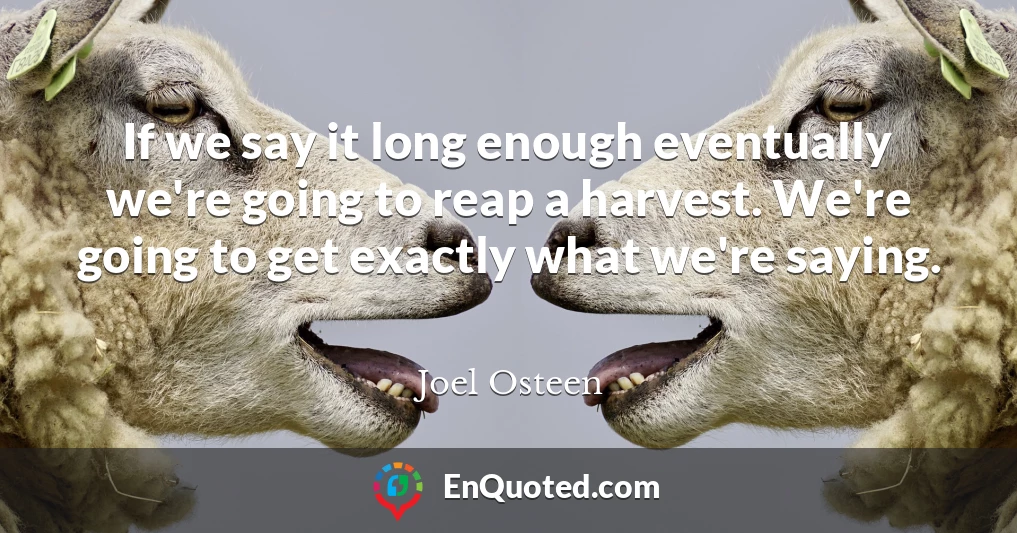 If we say it long enough eventually we're going to reap a harvest. We're going to get exactly what we're saying.