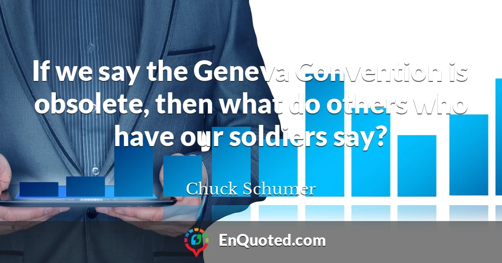 If we say the Geneva Convention is obsolete, then what do others who have our soldiers say?