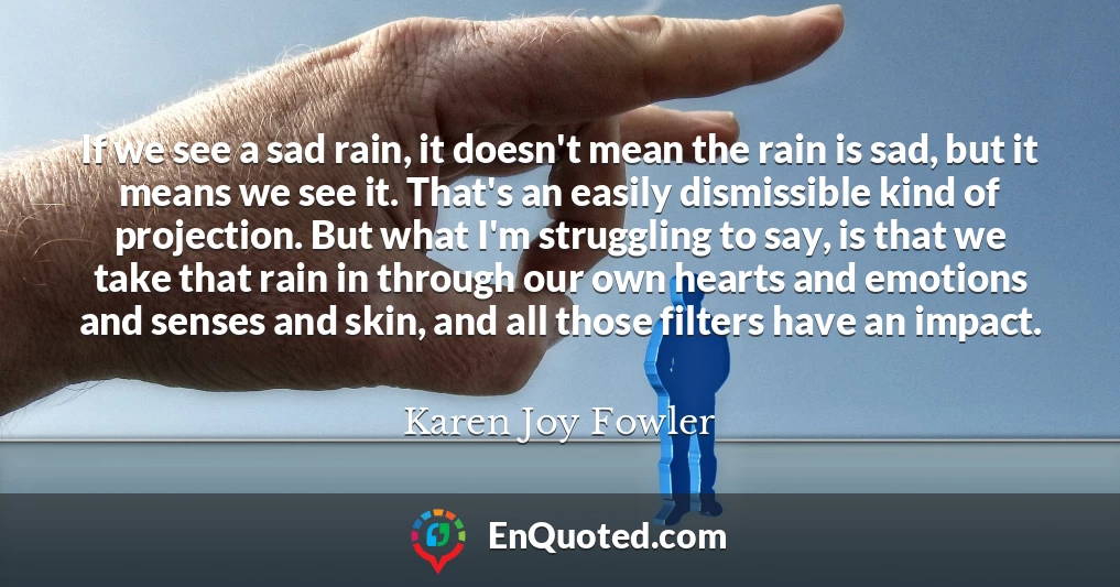 If we see a sad rain, it doesn't mean the rain is sad, but it means we see it. That's an easily dismissible kind of projection. But what I'm struggling to say, is that we take that rain in through our own hearts and emotions and senses and skin, and all those filters have an impact.