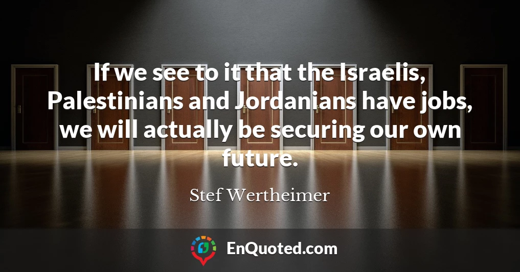 If we see to it that the Israelis, Palestinians and Jordanians have jobs, we will actually be securing our own future.