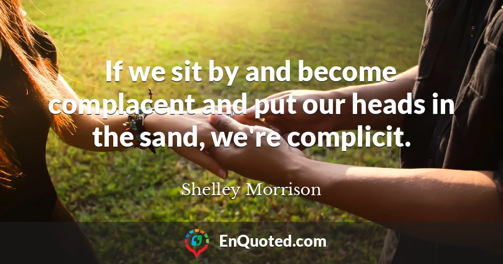If we sit by and become complacent and put our heads in the sand, we're complicit.