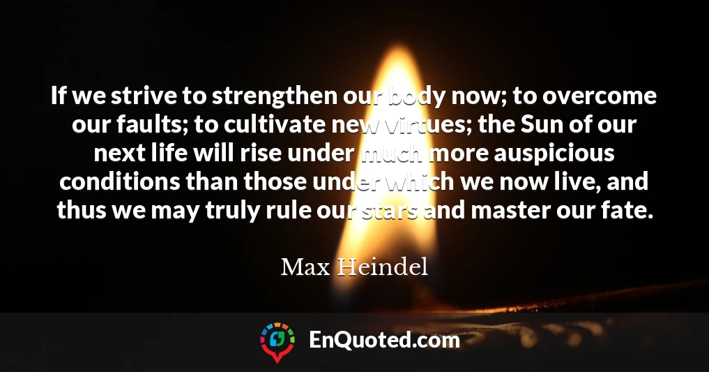 If we strive to strengthen our body now; to overcome our faults; to cultivate new virtues; the Sun of our next life will rise under much more auspicious conditions than those under which we now live, and thus we may truly rule our stars and master our fate.