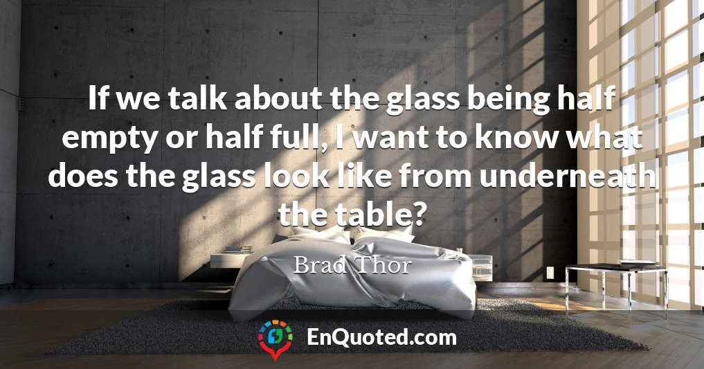 If we talk about the glass being half empty or half full, I want to know what does the glass look like from underneath the table?