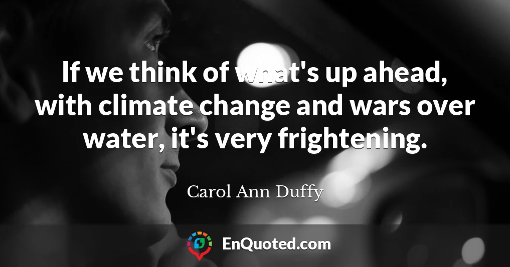 If we think of what's up ahead, with climate change and wars over water, it's very frightening.