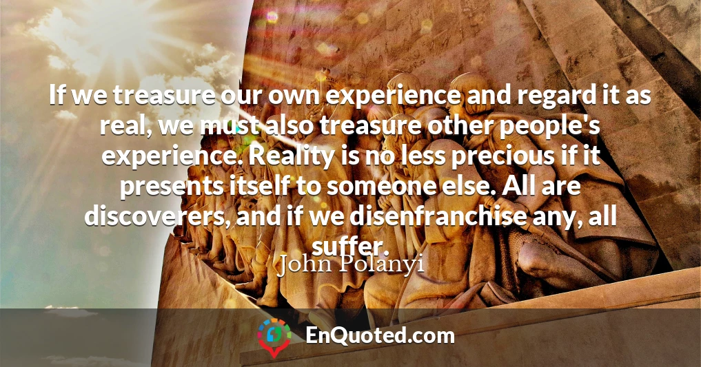 If we treasure our own experience and regard it as real, we must also treasure other people's experience. Reality is no less precious if it presents itself to someone else. All are discoverers, and if we disenfranchise any, all suffer.