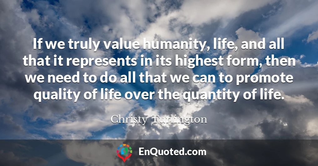 If we truly value humanity, life, and all that it represents in its highest form, then we need to do all that we can to promote quality of life over the quantity of life.
