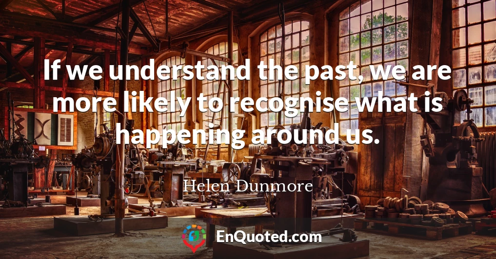If we understand the past, we are more likely to recognise what is happening around us.
