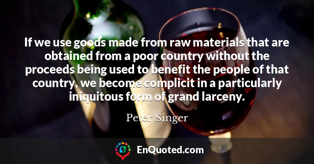 If we use goods made from raw materials that are obtained from a poor country without the proceeds being used to benefit the people of that country, we become complicit in a particularly iniquitous form of grand larceny.