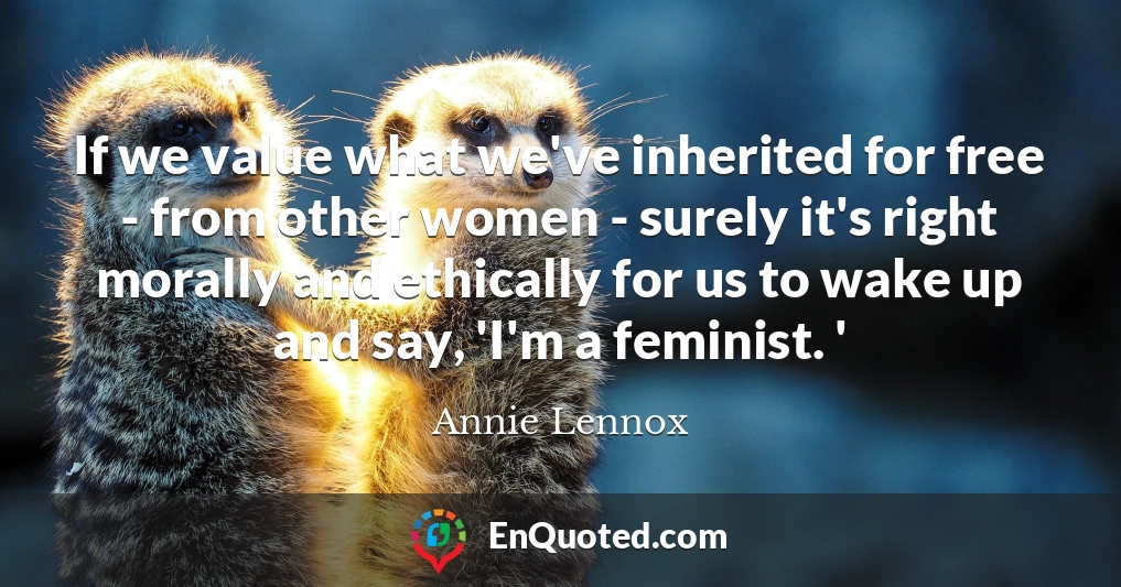 If we value what we've inherited for free - from other women - surely it's right morally and ethically for us to wake up and say, 'I'm a feminist. '
