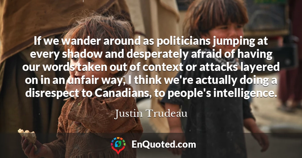 If we wander around as politicians jumping at every shadow and desperately afraid of having our words taken out of context or attacks layered on in an unfair way, I think we're actually doing a disrespect to Canadians, to people's intelligence.