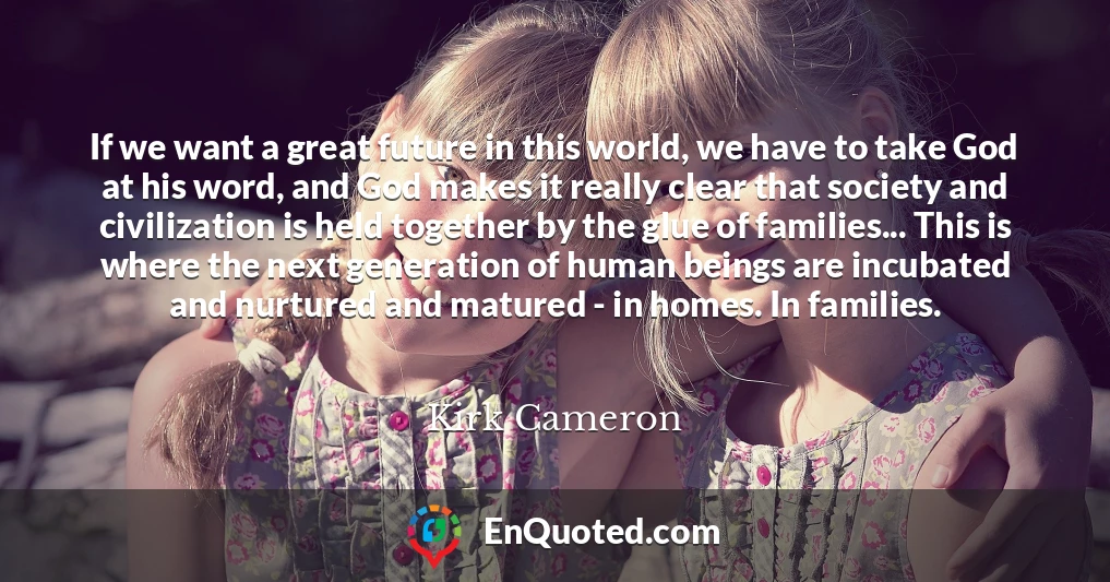 If we want a great future in this world, we have to take God at his word, and God makes it really clear that society and civilization is held together by the glue of families... This is where the next generation of human beings are incubated and nurtured and matured - in homes. In families.