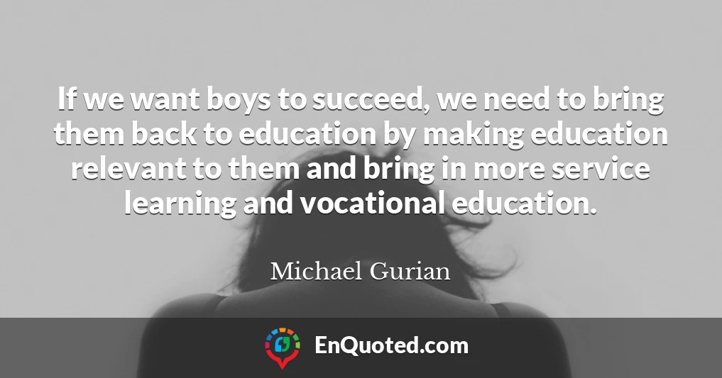 If we want boys to succeed, we need to bring them back to education by making education relevant to them and bring in more service learning and vocational education.
