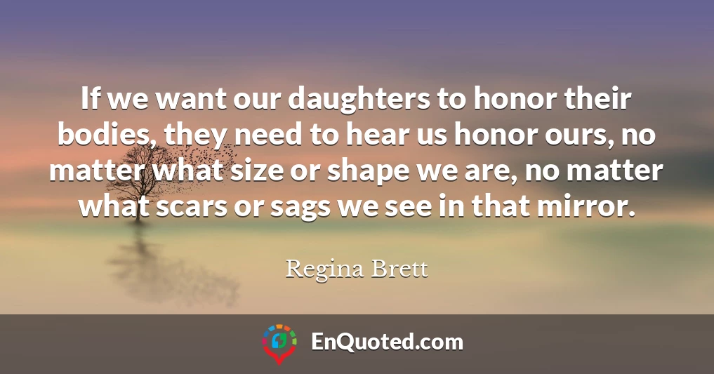 If we want our daughters to honor their bodies, they need to hear us honor ours, no matter what size or shape we are, no matter what scars or sags we see in that mirror.