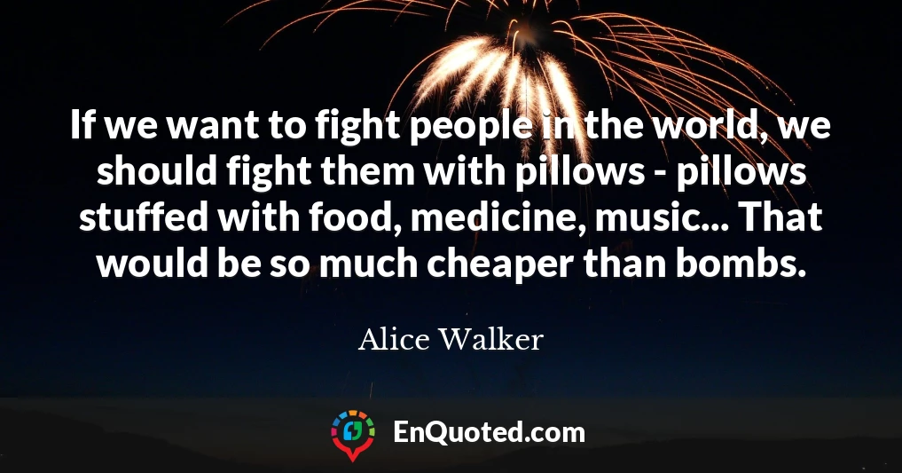 If we want to fight people in the world, we should fight them with pillows - pillows stuffed with food, medicine, music... That would be so much cheaper than bombs.