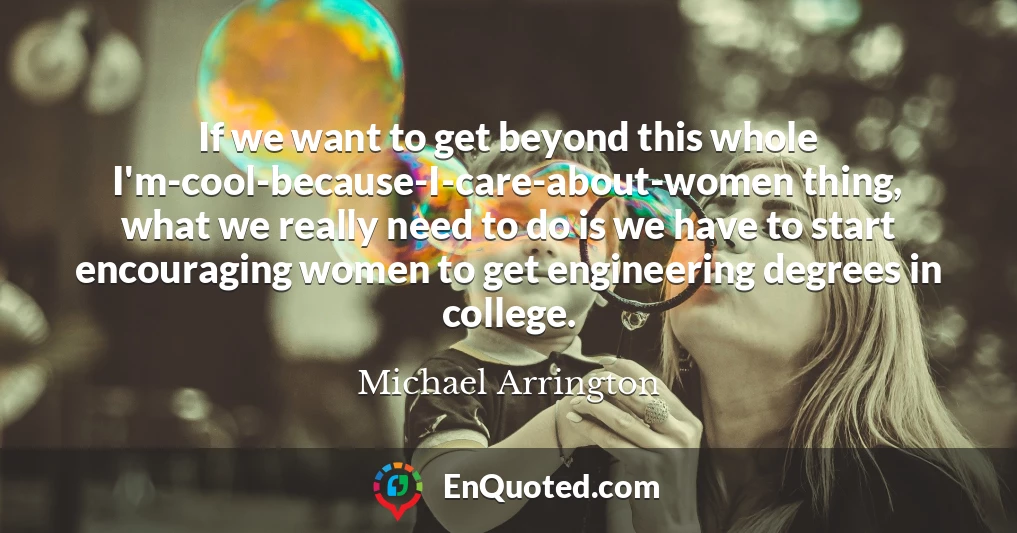 If we want to get beyond this whole I'm-cool-because-I-care-about-women thing, what we really need to do is we have to start encouraging women to get engineering degrees in college.