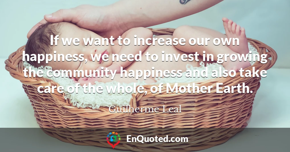 If we want to increase our own happiness, we need to invest in growing the community happiness and also take care of the whole, of Mother Earth.