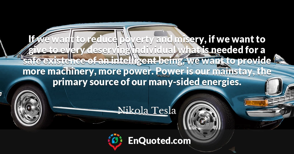 If we want to reduce poverty and misery, if we want to give to every deserving individual what is needed for a safe existence of an intelligent being, we want to provide more machinery, more power. Power is our mainstay, the primary source of our many-sided energies.