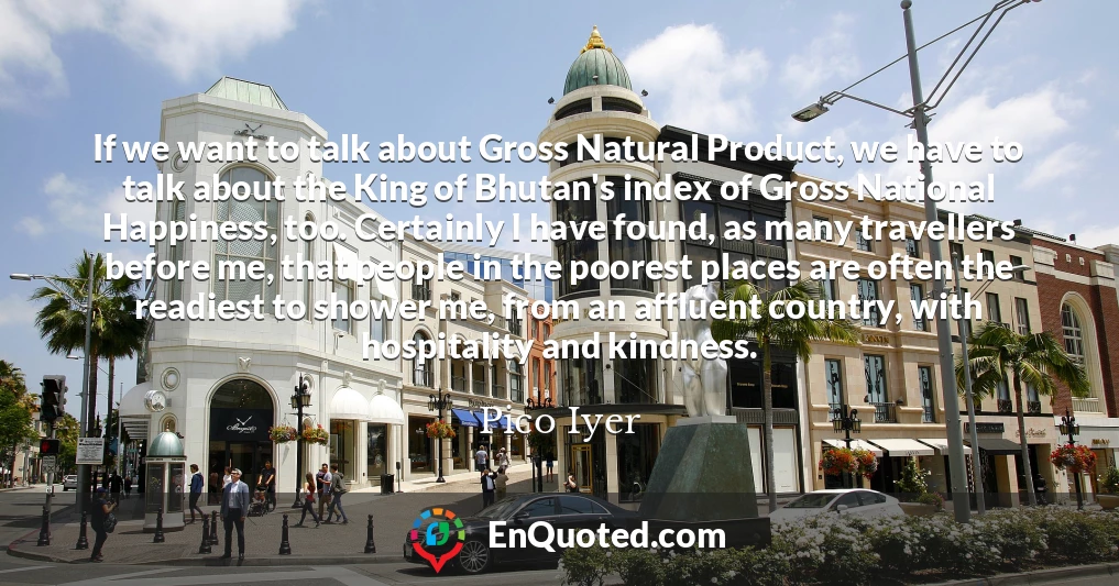 If we want to talk about Gross Natural Product, we have to talk about the King of Bhutan's index of Gross National Happiness, too. Certainly I have found, as many travellers before me, that people in the poorest places are often the readiest to shower me, from an affluent country, with hospitality and kindness.