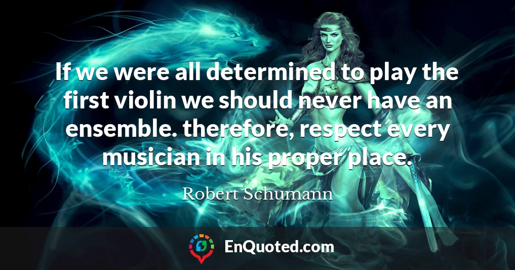 If we were all determined to play the first violin we should never have an ensemble. therefore, respect every musician in his proper place.